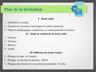 Plan de la formation
I – Book trailer
1 – Définition et concept
2 – Promouvoir la lecture et développer la culture numérique
3 – Objectifs pédagogiques, compétences et contextualisation de séances
II – Outils de réalisation de book trailer
1 – Animoto
2 – Powtoon
3 – Moovly
4 – Explee
III- Diffusion des books trailers
1 – Partager en ligne via Youtube
2 – Partager via une base de données : BCDI
3 – Partager des données vers un portail documentaire : E-sidoc
 