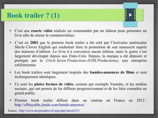 Book trailer ? (1)
● C'est une courte vidéo réalisée ou commandée par un éditeur pour présenter un
livre afin de mieux le commercialiser.
● C’est en 2002 que le premier book trailer a été créé par l’écrivaine américaine
Sheila Clover English qui souhaitait faire la promotion de son manuscrit auprès
des maisons d’édition. Le livre n’a convaincu aucun éditeur, mais le genre s’est
largement développé depuis aux Etats-Unis. Depuis, la marque a été déposée et
protégée par la Circle Seven Productions (COS Productions), une entreprise
californienne.
● Les book trailers sont largement inspirés des bandes-annonces de films et sont
techniquement identiques.
● Ce sont les plates formes de vidéo, comme par exemple Youtube, et les médias
sociaux, qui ont permis de les diffuser progressivement et de les faire connaître au
grand public.
● Premier book trailer diffusé dans un cinéma en France en 2012 :
http://effrayable.jimdo.com/bande-annonce/
Source : http://www.docpourdocs.fr/spip.php?article533
 