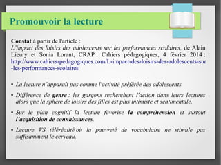 Promouvoir la lecture
Constat à partir de l'article :
L’impact des loisirs des adolescents sur les performances scolaires, de Alain
Lieury et Sonia Lorant, CRAP : Cahiers pédagogiques, 4 février 2014 :
http://www.cahiers-pedagogiques.com/L-impact-des-loisirs-des-adolescents-sur
-les-performances-scolaires
● La lecture n’apparaît pas comme l'activité préférée des adolescents.
● Différence de genre : les garçons recherchent l'action dans leurs lectures
alors que la sphère de loisirs des filles est plus intimiste et sentimentale.
● Sur le plan cognitif la lecture favorise la compréhension et surtout
l’acquisition de connaissances.
● Lecture VS téléréalité où la pauvreté de vocabulaire ne stimule pas
suffisamment le cerveau.
 