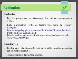 Évaluation
Qualitative :
● Par les pairs grâce au visionnage des vidéos : commentaires,
« like » ;
● Fiche d’évaluation (g...