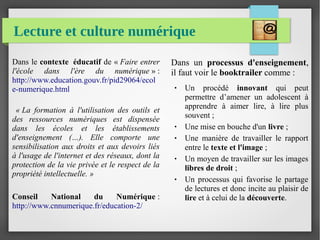 Lecture et culture numérique
Dans le contexte éducatif de « Faire entrer 
l'école  dans  l'ère  du  numérique » :
http://www.education.gouv.fr/pid29064/ecol
e-numerique.html
« La  formation  à  l'utilisation  des  outils  et 
des  ressources  numériques  est  dispensée 
dans  les  écoles  et  les  établissements 
d'enseignement  (…).  Elle  comporte  une 
sensibilisation aux droits et aux devoirs liés 
à l'usage de l'internet et des réseaux, dont la 
protection de la vie privée et le respect de la 
propriété intellectuelle. »
Conseil National du Numérique :
http://www.cnnumerique.fr/education-2/
Dans un processus d'enseignement,
il faut voir le booktrailer comme :
● Un procédé innovant qui peut
permettre d’amener un adolescent à
apprendre à aimer lire, à lire plus
souvent ;
● Une mise en bouche d'un livre ;
● Une manière de travailler le rapport
entre le texte et l'image ;
● Un moyen de travailler sur les images
libres de droit ;
● Un processus qui favorise le partage
de lectures et donc incite au plaisir de
lire et à celui de la découverte.
 