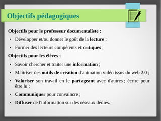 Objectifs pédagogiques
Objectifs pour le professeur documentaliste :
● Développer et/ou donner le goût de la lecture ;
● Former des lecteurs compétents et critiques ;
Objectifs pour les élèves :
● Savoir chercher et traiter une information ;
● Maîtriser des outils de création d'animation vidéo issus du web 2.0 ;
● Valoriser son travail en le partageant avec d'autres ; écrire pour
être lu ;
● Communiquer pour convaincre ;
● Diffuser de l'information sur des réseaux dédiés.
 