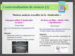 Contextualisation de séances (1)
Pourquoi utiliser le booktrailer
en classe ?
Niveau 4ème
http://www.docpourdocs.fr/spip.php?article5
33
Objectifs :
● Découvrir le rôle et la composition d’un
booktrailer de roman ;
● Effectuer une lecture d’images animées.
De livres en films : chaîne vidéo
« clip littéraire »
Tous niveaux
http://documentation.ac-besancon.fr/de-livres
-en-films-chaine-video-clip-litteraire/
Objectifs :
● L’utilisation des nouvelles technologies de
l’information ;
● Une bonne organisation dans l’espace et
dans le temps pour agencer les éléments ;
● Un travail de mise en scène et de synthèse
de l’information.
Montrer, analyser, travailler sur le « booktrailer »
 