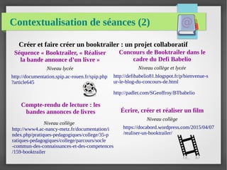 Contextualisation de séances (2)
Séquence « Booktrailer, « Réaliser
la bande annonce d’un livre »
Niveau lycée
http://documentation.spip.ac-rouen.fr/spip.php
?article645
Créer et faire créer un booktrailer : un projet collaboratif
Concours de Booktrailer dans le
cadre du Defi Babelio
Niveau collège et lycée
http://defibabelio81.blogspot.fr/p/bienvenue-s
ur-le-blog-du-concours-de.html
http://padlet.com/SGeoffroy/BTbabelio
Écrire, créer et réaliser un film
Niveau collège
https://docabord.wordpress.com/2015/04/07
/realiser-un-booktrailer/
Compte-rendu de lecture : les
bandes annonces de livres
Niveau collège
http://www4.ac-nancy-metz.fr/documentation/i
ndex.php/pratiques-pedagogiques/college/35-p
ratiques-pedagogiques/college/parcours/socle
-commun-des-connaissances-et-des-competences
/159-booktrailer
 