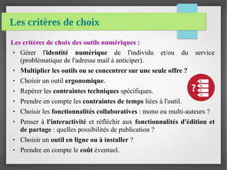 Les critères de choix
Les critères de choix des outils numériques :
● Gérer l'identité numérique de l'individu et/ou du service
(problématique de l'adresse mail à anticiper).
● Multiplier les outils ou se concentrer sur une seule offre ?
● Choisir un outil ergonomique.
● Repérer les contraintes techniques spécifiques.
● Prendre en compte les contraintes de temps liées à l'outil.
● Choisir les fonctionnalités collaboratives : mono ou multi-auteurs ?
● Penser à l'interactivité et réfléchir aux fonctionnalités d'édition et
de partage : quelles possibilités de publication ?
● Choisir un outil en ligne ou à installer ?
● Prendre en compte le coût éventuel.
 