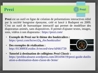 Prezi
Prezi est un outil en ligne de création de présentations interactives édité
par la société hongroise éponyme, créé et lancé à Budapest en 2009.
C'est un outil de bureautique interactif qui permet de modéliser des
diaporamas animés, sans diapositives. Il permet d'ajouter textes, images,
sons, vidéos à son diaporama : https://prezi.com/
● Exemple de Prezi sur le thème des booktrailers :
https://prezi.com/hrzwct2q_rbx/booktrailer/
● Des exemples de réalisation :
http://0130093f.esidoc.fr/record/view/id/661720
● Tutoriel à destination de collégiens Prezi Classic :
https://profdocalouest.wordpress.com/2014/04/19/prezi-guide-dutilis
ation-a-destination-dune-classe-de-3eme/
 