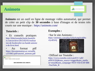 Animoto
Animoto est un outil en ligne de montage vidéo automatisé, qui permet
de créer un petit clip de 30 secondes à base d'images et de textes très
courts sur une musique : https://animoto.com/
Exemples :
●
Sur le site Animoto :
https://animoto.com/play/6AhrSz4pZeJdNo
vlyxR5rQ
●
Diffusé sur Youtube :
https://www.youtube.com/watch?v=xdIJ
afHOUDQ&utm_source=trigger&utm_mediu
m=email&utm_campaign=NOT-VID-EXP-888
-YouTube_R
Tutoriels :
● Et conseils pratiques
http://leherissondechaine.hautetfo
rt.com/archive/2015/02/01/realisat
ion-de-booktrailer-ou-bande-annonc
e-de-livre.html
● Au format pdf
https://documentation.ac-versaille
s.fr/IMG/pdf/tutoriel_animoto.pdf
 