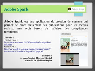 Adobe Spark
Adobe Spark est une application de création de contenu qui
permet de créer facilement des publications pour les médias
sociaux sans avoir besoin de maîtriser des compétences
techniques.
Tutoriels :
●Format vidéo :
http://www.ac-amiens.fr/1046-tutoriel-adobe-spark-vi
deo.html
●Format pdf :
http://www.college-edouard-queau.fr/images/Image/F
ile/tuto/tuto%20adobe%20spark%20page.pdf
Exemples :
Le grand saut de Florence Hinckel
Culottées de Pénélope Bagieu
 