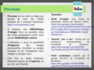 Powtoon
● Powtoon est un outil en ligne qui
permet de créer des vidéos
animées de 5 minutes maximum.
http://www.powtoon.com/
● Il propose une bibliothèque
d'images fixes ou animées, dans
des styles graphiques variés, ainsi
qu'une bibliothèque sonore.
● L'utilisateur a aussi la possibilité
d'importer des images
personnelles, d'utiliser sa propre
musique ou de s'enregistrer pour
intégrer sa propre voix.
● Une fois la vidéo terminée,
Powtoon permet de l'exporter, en
un clic, sur Youtube.
Tutoriels :
● Mode d'emploi sous forme de
diaporama réalisé par Marion Uteza :
https://docs.google.com/presentati
on/d/1vZ1O7oI1QlPXPxZe9OTveeYsKwyS
EEYsx546hxMVLIc/pub?start=false&lo
op=false&delayms=3000#slide=id.g45
00824ff_04
● Tutoriel "pas à pas" réalisé par un
professeur documentaliste de
l'académie de Toulouse :
https://drive.google.com/file/d/0B7
2ua72ysRwyZzlXZ3FPVHNlOTQ/edit
● Fiche synthétique réalisée par le
groupe DocTice de l’académie de
Besançon :
https://docs.google.com/file/d/0B4
xqgyWGsZGMYzdoaGZfbUE5d2s/edit
 