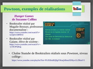 Powtoon, exemples de réalisations
Hunger Games
de Suzanne Collins
● Booktrailer réalisé par
Magalie Bossuyt, professeure
documentaliste :
https://www.youtube.com/watch?v=
wcQeUC88WrU
● Booktrailer réalisé par
Gaïane, élève de sixième :
https://www.youtube.com/watch?v=-
-u-OLWQbzg
● Chaîne Youtube de Booktrailers réalisés sous Powtoon, niveau
collège :
https://www.youtube.com/playlist?list=PL85IImBQ9jpYKnq5dlma5EMyo1LZRtmV1
 