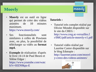 Moovly
● Moovly est un outil en ligne
qui permet de créer des vidéos
animées de 10 minutes
maximum.
https://www.moovly.com/
● Ses fonctionnalités sont
similaires à celles de Powtoon
avec, en plus, la possibilité de
télécharger sa vidéo au format
mp4.
● Exemple de réalisation d'après
le livre 14-14 de Paul Beorn et
Silène Edgar :
https://www.youtube.com/watc
h?v=llfZN9kpz-E
Tutoriels :
● Tutoriel très complet réalisé par
Olivier Mondet disponible sur
le site du CREG :
http://www.creg.ac-versailles.f
r/IMG/pdf/article-moovly-v1.pdf
● Tutoriel vidéo réalisé par
Laurène Castor disponible sur
le blog Edutopie :
http://laurenecastor.com/moovl
y-creez-des-videos-animees/
 