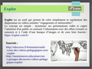 Explee
Explee est un outil qui permet de créer simplement et rapidement des
diaporamas ou vidéos animées “engageantes et mémorables”.
Le concept est simple : dynamiser ses présentations vidéo et capter
l’attention d'un public en animant l’information avec des effets (visuels et
sonores) et à l’aide d’une banque d’images et de sons bien fournie :
https://explee.com/fr/
Tutoriels :
●http://educavox.fr/formation/outils
/creez-des-videos-pedagogiques-avec
-explee
●http://osonsinnover.education/cree
z-partagez-decouvrez-videos-pedago
giques-explee/
 