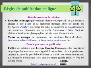 Règles de publication en ligne
Dans le processus de création
● Identifiez les images qui viendront illustrer votre portail ; ne pas hésiter à
utiliser le site Flickr et sa recherche d'images libres de droits, ou
CC Search, Pixabay, ou encore les outils de recherche de Google Images
qui permettent désormais une recherche équivalente. L'idéal étant de
réaliser soi-même les photographies qui viendront illustrer le site.
● Mettre en musique en découvrant des musiques libres de droits :
http://www.auboutdufil.com/ ou https://www.musicscreen.be/
Dans le processus de publication
● Publiez vos créations sous Licence Creative Commons, elles permettent
de partager les œuvres en toute légalité. Lorsque l'on crée une production,
on peut accorder la possibilité d'utiliser ce travail aux autres internautes.
La restriction d’utilisation sera plus ou moins grande selon le type de
licence choisi.
http://creativecommons.fr/
 