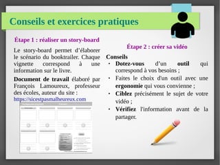 Conseils et exercices pratiques
Étape 2 : créer sa vidéo
Conseils
● Dotez-vous d’un outil qui
correspond à vos besoins ;
● Faites le choix d'un outil avec une
ergonomie qui vous convienne ;
● Ciblez précisément le sujet de votre
vidéo ;
● Vérifiez l'information avant de la
partager.
Étape 1 : réaliser un story-board
Le story-board permet d’élaborer
le scénario du booktrailer. Chaque
vignette correspond à une
information sur le livre.
Document de travail élaboré par
François Lamoureux, professeur
des écoles, auteur du site :
https://sicestpasmalheureux.com
 