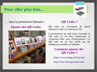 Pour aller plus loin...
… dans la promotion littéraire :
Ajouter des QR Codes
QR Codes ?
QR code est l'acronyme de Quick
Response Code ou code barre 2D.
Contrairement au code barre classique le
QR code est en deux dimensions et
comprend donc plus d'informations. Le
QR code est un lien lisible par les
téléphones portables et tablettes.
Comment ajouter des
QR Codes ?
https://www.unitag.io/fr/qrcode
http://fr.qr-code-generator.com/
 