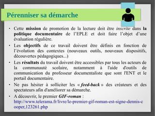 Pérenniser sa démarche
● Cette mission de promotion de la lecture doit être inscrite dans la
politique documentaire de l’EPLE et doit faire l’objet d’une
évaluation régulière.
● Les objectifs de ce travail doivent être définis en fonction de
l’évolution des contextes (nouveaux outils, nouveaux dispositifs,
découvertes pédagogiques...)
● Les résultats du travail doivent être accessibles par tous les acteurs de
la communauté scolaire, notamment à l'aide d'outils de
communication du professeur documentaliste que sont l'ENT et le
portail documentaire.
● Ne pas hésiter à solliciter les « feed-back » des créateurs et des
spectateurs afin d'améliorer sa démarche.
● A découvrir, le premier GIF-roman :
http://www.telerama.fr/livre/le-premier-gif-roman-est-signe-dennis-c
ooper,123261.php
 
