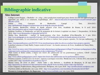 Bibliographie indicative
Sites Internet
● Collège Lucien Pougue, « Booktube » et « vlog », deux productions numériques pour donner du sens aux apprentissages et
apprendre aux élèves à se construire, Expérithèque, 2017 : eduscol.education.fr/experitheque/consultFicheIndex.php?
idFiche=12510
● Solène Font, Concours de Booktrailer, Canopé – Tarn, 2014-2015 :
http://defibabelio81.blogspot.fr/p/bienvenue-sur-le-blog-du-concours-de.html
● Eric Garnier, Booktrailer, réaliser la bande annonce d’un livre, Académie de Rouen, le 8 avril 2014 :
http://documentation.spip.ac-rouen.fr/spip.php?article645
● Sandrine Geoffroy, Le booktrailer, un outil de promotion de la lecture à exploiter en classe ?, Docpourdocs, 16 février
2014 : http://www.docpourdocs.fr/spip.php?article533
● Malika Izza, Booktrailer : realiser la bande-annonce d'un livre, Académie d'Aix-Marseille, le 3 juin 2014 :
http://www.pedagogie.ac-aix-marseille.fr/jcms/c_421171/fr/booktrailer-realiser-la-bande-annonce-d-un-livre
● François Lamoureux, Un storyboard pour aider les élèves à réaliser leurs propres capsules,  Si c'est pas malheureux, 16
janvier 2015 :
https://sicestpasmalheureux.com/2015/01/16/un-storyboard-pour-aider-les-eleves-a-realiser-leurs-propres-capsules/
● Laureline Lemoine et Cindy Harth, Compte-rendu de lecture : les bandes annonces de livres, Académie de Nancy-Metz,
2014-2015 :
http://www4.ac-nancy-metz.fr/documentation/index.php/pratiques-pedagogiques/college/35-pratiques-pedagogiques/colleg
e/parcours/socle-commun-des-connaissances-et-des-competences/79-lecture
● Alain Lieury et Sonia Lorant,  L’impact  des  loisirs  des  adolescents  sur  les  performances  scolaires, CRAP : Cahiers
pédagogiques, 4 février 2014 :
http://www.cahiers-pedagogiques.com/L-impact-des-loisirs-des-adolescents-sur-les-performances-scolaires
● Florence Loussier, L'adolescent et la lecture, supports et pratiques nouvelles, Monde du Livre, 3 février 2012, mis à jour 14
octobre 2015 :http://mondedulivre.hypotheses.org/377
● Marion Uteza, De livres en films : chaîne vidéo « clip littéraire », Académie de Besançon, le 29 mai 2014 :
http://missiontice.ac-besancon.fr/documentation/index.php/de-livres-en-films-chaine-video-clip-litteraire/
● Claire Chignard, Profdocalouest, Blog professionnel, Wordpress, mis à jour 2018 : http://profdocalouest.wordpress.com/
● Pearltrees dédié au Booktrailer, mis à jour 2018 : http://www.pearltrees.com/clairedelune/booktrailer/id13374927
● Ressources iconographiques du diaporama : https://www.iconfinder.com/ mis à jour 2018.
 