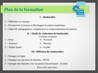 Plan de la formation
I – Booktrailer
1 – Définition et concept
2 – Promouvoir la lecture et développer la culture numérique
3 – Objectifs pédagogiques, compétences et contextualisation de séances
II – Outils de réalisation de booktrailer
Création originale
1 – Prezi 4 – Powtoon
2 – Animoto 5 – Moovly
3 – Adobe Spark 6 – Explee
III– Diffusion des booktrailers
1 – Partager en ligne
2 – Partager via une base de données : BCDI
3 – Partager des données vers un portail documentaire : E-sidoc
Pour aller plus loin...
 