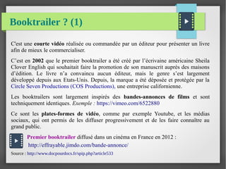 Booktrailer ? (1)
C'est une courte vidéo réalisée ou commandée par un éditeur pour présenter un livre
afin de mieux le commercialiser.
C’est en 2002 que le premier booktrailer a été créé par l’écrivaine américaine Sheila
Clover English qui souhaitait faire la promotion de son manuscrit auprès des maisons
d’édition. Le livre n’a convaincu aucun éditeur, mais le genre s’est largement
développé depuis aux Etats-Unis. Depuis, la marque a été déposée et protégée par la
Circle Seven Productions (COS Productions), une entreprise californienne.
Les booktrailers sont largement inspirés des bandes-annonces de films et sont
techniquement identiques. Exemple : https://vimeo.com/6522880
Ce sont les plates-formes de vidéo, comme par exemple Youtube, et les médias
sociaux, qui ont permis de les diffuser progressivement et de les faire connaître au
grand public.
Premier booktrailer diffusé dans un cinéma en France en 2012 :
http://effrayable.jimdo.com/bande-annonce/
Source : http://www.docpourdocs.fr/spip.php?article533
 