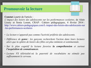 Promouvoir la lecture
Constat à partir de l'article :
L’impact des loisirs des adolescents sur les performances scolaires, de Alain
Lieury et Sonia Lorant, CRAP : Cahiers pédagogiques, 4 février 2014 :
http://www.cahiers-pedagogiques.com/L-impact-des-loisirs-des-adolescents-sur
-les-performances-scolaires
● La lecture n’apparaît pas comme l'activité préférée des adolescents.
● Différence  de  genre :  les  garçons  recherchent  l'action  dans  leurs  lectures 
alors que la sphère de loisirs des filles est plus intimiste et sentimentale.
● Sur  le  plan  cognitif  la  lecture  favorise  la compréhension  et  surtout 
l’acquisition de connaissances.
● Lecture  VS  téléréalité où  la  pauvreté  de  vocabulaire  ne  stimule  pas 
suffisamment le cerveau.  
 