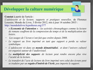 Développer la culture numérique
Constat à partir de l'article :
L'adolescent  et  la  lecture,  supports  et  pratiques  nouvelles,  de Florence
Loussier, Monde du Livre, 3 février 2012, mis à jour 14 octobre 2015 :
http://mondedulivre.hypotheses.org/377
● « Economie de l'attention » : les activités chronophages comme la lecture 
de romans souffrent de la compression du temps et de la multiplication des 
loisirs.
●  Les usages de l’écran n’ont fait que croître depuis 2008. 
● Le  rapport  au  livre  imprimé  en  tant  que  support  a  perdu  sa  valeur 
symbolique. 
● L’adolescent vit dans un monde dématérialisé,  et dont l’univers culturel 
est organisé autour de l’audiovisuel.
● La  multiplicité des supports  de  lecture  peut  rendre  encore  plus  vive 
l’acuité de la lecture. 
● Le transfert de l’acte de lecture du livre imprimé vers celui des écrans peut 
se traduire par un regain d’intérêt de l’écrit, peu importe le support.   
 