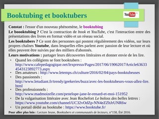 Booktubing et booktubers
Constat : l'essor d'un nouveau phénomène, le booktubing
Le boooktubing ? C'est la contraction de book et YouTube, c'est l'interaction entre des
présentations des livres en format vidéo et un réseau social.
Les booktubers ? Ce sont des personnes qui postent régulièrement des vidéos, sur leurs
propres chaînes Youtube, dans lesquelles elles parlent avec passion de leur lecture et où
elles peuvent être suivies par des milliers d'abonnés.
Leurs motivations : partager leurs découvertes littéraires et donner envie de les lire.
● Quand les collégiens se font booktubers :
http://www.cafepedagogique.net/lexpresso/Pages/2017/06/19062017Article63633
4543123892773.aspx
● Des amateurs : http://www.letemps.ch/culture/2016/02/04/pays-booktubeuses
● Des passionnés :
http://www.letudiant.fr/trendy/geekeries/buzz/avec-les-booktubeurs-vous-allez-lire.
html
● Des professionnels :
http://www.madmoizelle.com/penelope-jane-le-renard-et-moi-151952
● De la vulgarisation littéraire avec Jean Rochefort Le boloss des belles lettres :
https://www.youtube.com/channel/UC32vOdZp-NN4eZZhJrUNR6w
● Un portail dédié au booktube : https://www.booktube.fr/
Pour aller plus loin : Lecture Jeune, Booktubers et communautés de lecteurs, n°158, Été 2016.
 