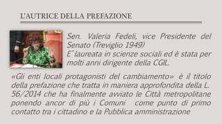 L’AUTRICE DELLA PREFAZIONE
Sen. Valeria Fedeli, vice Presidente del
Senato (Treviglio 1949)
E’ laureata in scienze sociali ed è stata per
molti anni dirigente della CGIL.
«Gli enti locali protagonisti del cambiamento» è il titolo
della prefazione che tratta in maniera approfondita della L.
56/2014 che ha finalmente avviato le Città metropolitane
ponendo ancor di più i Comuni come punto di primo
contatto tra i cittadino e la Pubblica amministrazione
 