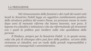 LA PREFAZIONE
Nel rinnovamento delle funzioni e dei ruoli dei nostri enti
locali la Senatrice Fedeli legge un oggettivo cambiamento positivo
della struttura politica del nostro Paese, un processo messo in moto
dopo anni di mancate riforme che hanno lacerato, non poco, il
legame tra cittadini e istituzioni e che sta riformulando gli strumenti
con i quali la politica può incidere sulla vita quotidiana delle
persone.
Il Sindaco, sempre per la Senatrice Fedeli è, in questo senso,
colui che più di chiunque altro può fare della politica un’arte della
vicinanza ai cittadini, con un ruolo dalle grandi responsabilità e
competenze manageriali e amministrative.
 