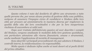 IL VOLUME
Questo volume è nato dal desiderio di offrire uno strumento a tutte
quelle persone che, pur senza alcuna pratica di gestione della cosa pubblica,
scelgono di assumere l’impegno civico di candidarsi a Sindaco della loro
città per provare ad amministrarla in maniera diversa per migliorare la
qualità della vita dei loro concittadini e che per la loro inesperienza
rischiano di soccombere ai soliti noti.
Dopo aver trattato dell’elettorato passivo ed aver descritto i compiti
del Sindaco, vengono analizzate le modalità della loro gestione quotidiana,
con particolare attenzione alle risorse finanziarie, umane e strumentali,
anche mediante l’applicazione di tecniche di management.
Sono descritti i principali provvedimenti che può adottare il Sindaco, i
controlli interni, la rendicontazione e le responsabilità.
Molto spazio è dedicato infine anche ai tanti doveri ed ai pochi diritti
del primo cittadino.
 