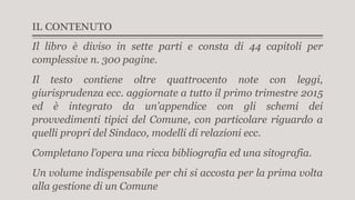 IL CONTENUTO
Il libro è diviso in sette parti e consta di 44 capitoli per
complessive n. 300 pagine.
Il testo contiene oltre quattrocento note con leggi,
giurisprudenza ecc. aggiornate a tutto il primo trimestre 2015
ed è integrato da un’appendice con gli schemi dei
provvedimenti tipici del Comune, con particolare riguardo a
quelli propri del Sindaco, modelli di relazioni ecc.
Completano l’opera una ricca bibliografia ed una sitografia.
Un volume indispensabile per chi si accosta per la prima volta
alla gestione di un Comune
 