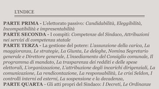 L’INDICE
PARTE PRIMA - L’elettorato passivo: Candidabilità, Eleggibilità,
Incompatibilità e impresentabilità
PARTE SECONDA - I compiti: Competenze del Sindaco, Attribuzioni
nei servizi di competenza statale
PARTE TERZA - La gestione del potere: L’assunzione della carica, La
maggioranza, Le strategie, La Giunta, Le deleghe, Nomina Segretario
generale e Direttore generale, L’insediamento del Consiglio comunale, Il
programma di mandato, La trasparenza dei redditi e delle spese
elettorali, L’organizzazione, L’attribuzione degli incarichi dirigenziali, La
comunicazione, La rendicontazione, La responsabilità, Le crisi Seldon, I
controlli interni ed esterni, La sospensione e la decadenza,
PARTE QUARTA - Gli atti propri del Sindaco: I Decreti, Le Ordinanze
 
