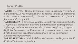 Segue l’INDICE
PARTE QUINTA - Gestire il Comune come un’azienda: Tecniche di
management, Le risorse finanziarie, Le risorse umane, Il patrimonio
e le risorse strumentali, L’esercizio associato di funzioni
fondamentali, La qualità
PARTE SESTA - I doveri: La legalità, Garantire le pari Opportunità,
Il rispetto del pluralismo, Il dovere di informazione, La trasparenza,
Il giusto procedimento amministrativo, L’accesso agli atti, Il segreto
d’ufficio e la riservatezza, Promuovere la partecipazione, Assicurare il
diritto di controllo dei cittadini, Garantire il diritto di petizione,
Sviluppare l’empowerment
PARTE SETTIMA - I diritti: Il diritto ai permessi e all’aspettativa, Il
diritto all’indennità di funzione
 