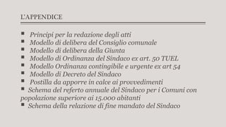 L’APPENDICE
 Principi per la redazione degli atti
 Modello di delibera del Consiglio comunale
 Modello di delibera della Giunta
 Modello di Ordinanza del Sindaco ex art. 50 TUEL
 Modello Ordinanza contingibile e urgente ex art 54
 Modello di Decreto del Sindaco
 Postilla da apporre in calce ai provvedimenti
 Schema del referto annuale del Sindaco per i Comuni con
popolazione superiore ai 15.000 abitanti
 Schema della relazione di fine mandato del Sindaco
 