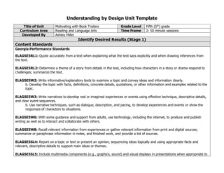 Understanding by Design Unit Template
Title of Unit Motivating with Book Trailers Grade Level Fifth (5th) grade
Curriculum Area Reading and Language Arts Time Frame 2- 50 minute sessions
Developed By Ashley Miller
Identify Desired Results (Stage 1)
Content Standards
Georgia Performance Standards
ELAGSE5RL1: Quote accurately from a text when explaining what the text says explicitly and when drawing inferences from
the text.
ELAGSE5RL2: Determine a theme of a story from details in the text, including how characters in a story or drama respond to
challenges; summarize the text.
ELAGSE5W2: Write informative/explanatory texts to examine a topic and convey ideas and information clearly.
b. Develop the topic with facts, definitions, concrete details, quotations, or other information and examples related to the
topic.
ELAGSE5W3: Write narratives to develop real or imagined experiences or events using effective technique, descriptive details,
and clear event sequences.
b. Use narrative techniques, such as dialogue, description, and pacing, to develop experiences and events or show the
responses of characters to situations.
ELAGSE5W6: With some guidance and support from adults, use technology, including the internet, to produce and publish
writing as well as to interact and collaborate with others.
ELAGSE5W8: Recall relevant information from experiences or gather relevant information from print and digital sources;
summarize or paraphrase information in notes, and finished work, and provide a list of sources.
ELAGSE5SL4: Report on a topic or text or present an opinion, sequencing ideas logically and using appropriate facts and
relevant, descriptive details to support main ideas or themes.
ELAGSE5SL5: Include multimedia components (e.g., graphics, sound) and visual displays in presentations when appropriate to
 