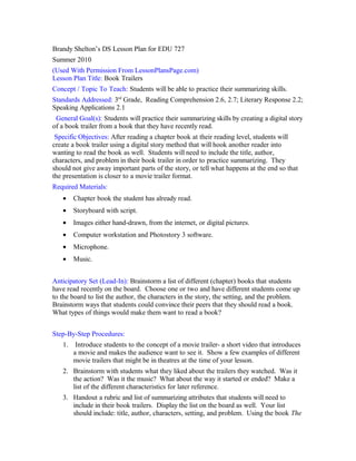 Brandy Shelton’s DS Lesson Plan for EDU 727
Summer 2010
(Used With Permission From LessonPlansPage.com)
Lesson Plan Title: Book Trailers
Concept / Topic To Teach: Students will be able to practice their summarizing skills.
Standards Addressed: 3rd
Grade, Reading Comprehension 2.6, 2.7; Literary Response 2.2;
Speaking Applications 2.1
General Goal(s): Students will practice their summarizing skills by creating a digital story
of a book trailer from a book that they have recently read.
Specific Objectives: After reading a chapter book at their reading level, students will
create a book trailer using a digital story method that will hook another reader into
wanting to read the book as well. Students will need to include the title, author,
characters, and problem in their book trailer in order to practice summarizing. They
should not give away important parts of the story, or tell what happens at the end so that
the presentation is closer to a movie trailer format.
Required Materials:
• Chapter book the student has already read.
• Storyboard with script.
• Images either hand-drawn, from the internet, or digital pictures.
• Computer workstation and Photostory 3 software.
• Microphone.
• Music.
Anticipatory Set (Lead-In): Brainstorm a list of different (chapter) books that students
have read recently on the board. Choose one or two and have different students come up
to the board to list the author, the characters in the story, the setting, and the problem.
Brainstorm ways that students could convince their peers that they should read a book.
What types of things would make them want to read a book?
Step-By-Step Procedures:
1. Introduce students to the concept of a movie trailer- a short video that introduces
a movie and makes the audience want to see it. Show a few examples of different
movie trailers that might be in theatres at the time of your lesson.
2. Brainstorm with students what they liked about the trailers they watched. Was it
the action? Was it the music? What about the way it started or ended? Make a
list of the different characteristics for later reference.
3. Handout a rubric and list of summarizing attributes that students will need to
include in their book trailers. Display the list on the board as well. Your list
should include: title, author, characters, setting, and problem. Using the book The
 