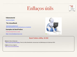 Enllaços útils
	
  	
  	
  Vídeotutorial	
  	
  
hCp://bit.ly/1fMgBT4	
  
The	
  vissualbook	
  
	
  hCp://www.vissualbook.com/	
  	
  
hCp://www.bookmovies.tv/ca/conXngut/que-­‐es-­‐un-­‐booktrailer	
  	
  
	
  	
  	
  	
  Exemples	
  de	
  BookTrailers	
  	
  
	
   El	
  Portal	
  dels	
  BooksTrailers	
  en	
  català:	
  
	
  
	
  	
  	
  	
  	
  	
  	
  	
  http://www.bookmovies.tv/ca	
  
	
  	
  	
  	
  	
  
	
  	
  	
  Book	
  Trailers	
  stMiq	
  	
  4t	
  ESO	
  	
  
Aloma	
  de	
  Mercè	
  Rodoreda	
  
	
  	
  hCps://youtu.be/JcSDmYigHBg	
  	
  Premi	
  al	
  millor	
  Booktrailer	
  convocat	
  per	
  les	
  Biblioteques	
  de	
  Catalunya	
  2014	
  
L’infern	
  de	
  Dante	
  Alighieri	
  
	
  hCps://youtu.be/pFGpbnIE9kA	
  	
  
	
  	
  	
  	
  	
  	
  	
  	
  	
  	
  	
  	
  
 