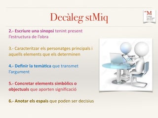 Decàleg stMiq
2.-­‐	
  Escriure	
  una	
  sinopsi	
  tenint	
  present	
  
l’estructura	
  de	
  l’obra	
  	
  
3.-­‐	
  Caracteritzar	
  els	
  personatges	
  principals	
  i	
  
aquells	
  elements	
  que	
  els	
  determinen	
  
4.-­‐	
  Deﬁnir	
  la	
  temà:ca	
  que	
  transmet	
  
l’argument	
  	
  
5.-­‐	
  Concretar	
  elements	
  simbòlics	
  o	
  
objectuals	
  que	
  aporten	
  signiﬁcació	
  
6.-­‐	
  Anotar	
  els	
  espais	
  que	
  poden	
  ser	
  decisius	
  	
  
 