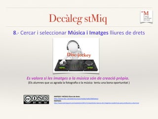Decàleg stMiq
8.-­‐	
  Cercar	
  i	
  seleccionar	
  Música	
  i	
  Imatges	
  lliures	
  de	
  drets	
  	
  
Disc-jockey
IMATGES	
  I	
  MÚSICA	
  lliure	
  de	
  drets:	
  	
  
hCp://www.xtec.cat/web/recursos/media/radio/biblioteca	
  
IMATGES:	
  	
  
hCp://www.totemguard.com/aulatotem/2011/11/excelentes-­‐bancos-­‐de-­‐imagenes-­‐academicas-­‐para-­‐profesores-­‐y-­‐alumnos/	
  
Es	
  valora	
  si	
  les	
  imatges	
  o	
  la	
  música	
  són	
  de	
  creació	
  pròpia.	
  	
  
(Els	
  alumnes	
  que	
  us	
  agrada	
  la	
  fotograﬁa	
  o	
  la	
  música	
  	
  teniu	
  una	
  bona	
  oportunitat	
  )	
  
 