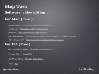#pennwriters @willkesling
Step Two:
Software. video editing
For Mac: ( free )
–Apple iMovie http://www.apple.com/ilife/imovie/
–Avidemux http://fixounet.free.fr/avidemux/
–Blender http://www.blender.org/download
–ZS4 Video Editor http://www.macupdate.com/app/mac/20754/zs4-video-editor
–HyperEngine-AV http://sourceforge.net/projects/hyperengine/
For PC: ( free )
-Windows Movie Maker Windows Movie Maker 2.6
- Virtual Dub VirtualDub
-Zs4 Video Editor T@b ZS4 Video Editor
-Wax Wax
 