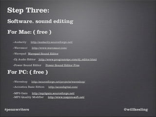 #pennwriters @willkesling
Step Three:
Software. sound editing
For Mac: ( free )
–Audacity http://audacity.sourceforge.net/
–Wavosaur http://www.wavosaur.com/
–Wavepad Wavepad Sound Editor
–Dj Audio Editor http://www.program4pc.com/dj_editor.html
–Power Sound Editor Power Sound Editor Free
For PC: ( free )
–Waveshop http://sourceforge.net/projects/waveshop/
–Acoustica Basic Edtion http://acondigital.com/
–MP3 Gain http://mp3gain.sourceforge.net/
–MP3 Quality Modifier http://www.inspire-soft.net/
 
