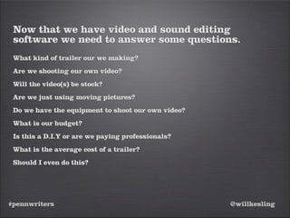 #pennwriters @willkesling
Now that we have video and sound editing
software we need to answer some questions.
What kind of trailer our we making?
Are we shooting our own video?
Will the video(s) be stock?
Are we just using moving pictures?
Do we have the equipment to shoot our own video?
What is our budget?
Is this a D.I.Y or are we paying professionals?
What is the average cost of a trailer?
Should I even do this?
 