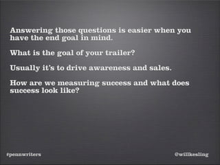 #pennwriters @willkesling
Answering those questions is easier when you
have the end goal in mind.
What is the goal of your trailer?
Usually it’s to drive awareness and sales.
How are we measuring success and what does
success look like?
 
