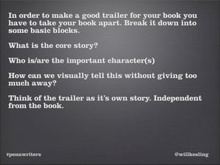 #pennwriters @willkesling
In order to make a good trailer for your book you
have to take your book apart. Break it down into
some basic blocks.
What is the core story?
Who is/are the important character(s)
How can we visually tell this without giving too
much away?
Think of the trailer as it’s own story. Independent
from the book.
 