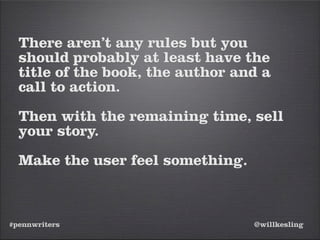 #pennwriters @willkesling
There aren’t any rules but you
should probably at least have the
title of the book, the author and a
call to action.
Then with the remaining time, sell
your story.
Make the user feel something.
 