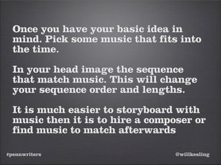 #pennwriters @willkesling
Once you have your basic idea in
mind. Pick some music that fits into
the time.
In your head image the sequence
that match music. This will change
your sequence order and lengths.
It is much easier to storyboard with
music then it is to hire a composer or
find music to match afterwards
 