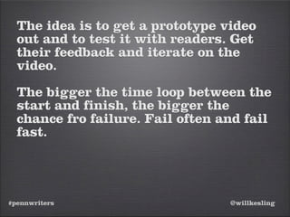 #pennwriters @willkesling
The idea is to get a prototype video
out and to test it with readers. Get
their feedback and iterate on the
video.
The bigger the time loop between the
start and finish, the bigger the
chance fro failure. Fail often and fail
fast.
 