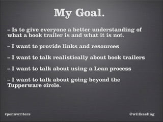 #pennwriters @willkesling
My Goal.
– Is to give everyone a better understanding of
what a book trailer is and what it is not.
– I want to provide links and resources
– I want to talk realistically about book trailers
– I want to talk about using a Lean process
– I want to talk about going beyond the
Tupperware circle.
 