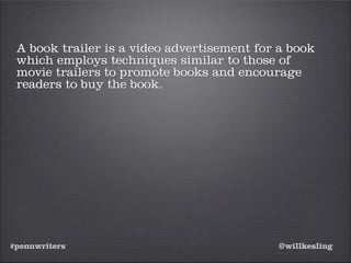 #pennwriters @willkesling
A book trailer is a video advertisement for a book
which employs techniques similar to those of
movie trailers to promote books and encourage
readers to buy the book.
 