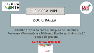 BOOKTRAILER
Trabalho articulado entre a disciplina de Literatura
Portuguesa/Português e a Biblioteca Escolar no âmbito da 6.ª
edição do projeto
Ler+ Jovem 2018/2020
LÊ + PRA MIM
 