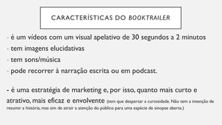 CARACTERÍSTICAS DO BOOKTRAILER
- é um vídeos com um visual apelativo de 30 segundos a 2 minutos
- tem imagens elucidativas
- tem sons/música
- pode recorrer à narração escrita ou em podcast.
- é uma estratégia de marketing e, por isso, quanto mais curto e
atrativo, mais eficaz e envolvente (tem que despertar a curiosidade. Não tem a intenção de
resumir a história, mas sim de atrair a atenção do público para uma espécie de sinopse aberta.)
 